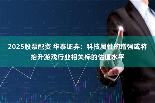 2025股票配资 华泰证券：科技属性的增强或将抬升游戏行业相关标的估值水平