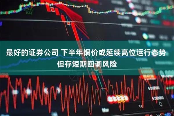 最好的证券公司 下半年铜价或延续高位运行态势 但存短期回调风险