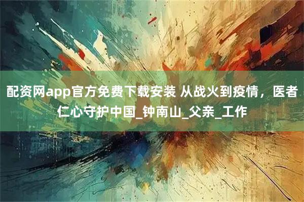 配资网app官方免费下载安装 从战火到疫情，医者仁心守护中国_钟南山_父亲_工作