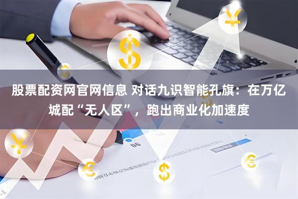股票配资网官网信息 对话九识智能孔旗：在万亿城配“无人区”，跑出商业化加速度
